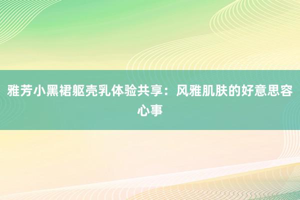 雅芳小黑裙躯壳乳体验共享：风雅肌肤的好意思容心事